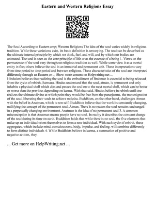 Eastern and Western Religions Essay
The Soul According to Eastern amp; Western Religions The idea of the soul varies widely in religious
tradition. While these variations exist, its basic definition is unvarying. The soul can be described as
the ultimate internal principle by which we think, feel, and will, and by which our bodies are
animated. The soul is seen as the core principle of life or as the essence of a being 1. Views on the
permanence of the soul vary throughout religious tradition as well. While some view it as a mortal
entity in flux others believe the soul is an immortal and permanent unit. These interpretations vary
from time period to time period and between religions. These characteristics of the soul are interpreted
differently through an Eastern or ... Show more content on Helpwriting.net ...
Hinduism believes that realizing the soul is the embodiment of Brahman is essential to being released
from the cycle of rebirth, Samsara. Hindus understand that the soul, atman, is permanent and only
inhabits a physical shell which dies and passes the soul on to the next mortal shell, which can be better
or worse than the previous depending on karma. With that said, Hindus believe in rebirth until one
realizes the ultimate divine at which point they would be free from the punarjanma, the transmigration
of the soul, liberating their souls to achieve moksha. Buddhism, on the other hand, challenges Atman
with the belief in Anatman, which is non self. Buddhists believe that the world is constantly changing,
nullifying the concept of the permanent soul, Atman. There is no reason the soul remains unchanged
in a perpetually changing environment. Anatman is the idea of no permanent soul 3. A common
misconception is that Anatman means people have no soul. In reality it describes the constant change
of the soul during its time on earth. Buddhism holds that while there is no soul, the five elements that
make up an individual orient themselves to form a new individual. With each cycle of rebirth, these
aggregates, which include mind, consciousness, body, impulse, and feeling, will combine differently
to form distinct individuals 4. While Buddhists believe in karma, a summation of positive and
negative actions, they
... Get more on HelpWriting.net ...
 