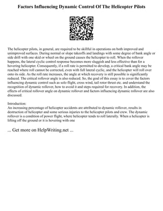 Factors Influencing Dynamic Control Of The Helicopter Pilots
The helicopter pilots, in general, are required to be skillful in operations on both improved and
unimproved surfaces. During normal or slope takeoffs and landings with some degree of bank angle or
side drift with one skid or wheel on the ground causes the helicopter to roll. When the rollover
happens, the lateral cyclic control response becomes more sluggish and less effective than for a
hovering helicopter. Consequently, if a roll rate is permitted to develop, a critical bank angle may be
reached where roll cannot be corrected, even with full lateral cyclic, and the helicopter will roll over
onto its side. As the roll rate increases, the angle at which recovery is still possible is significantly
reduced. The critical rollover angle is also reduced. So, the goal of this essay is to cover the factors
influencing dynamic control such as solo flight, cross wind, tail rotor thrust etc. and understand the
recognition of dynamic rollover, how to avoid it and steps required for recovery. In addition, the
effects of critical rollover angle on dynamic rollover and factors influencing dynamic rollover are also
discussed.
Introduction:
An increasing percentage of helicopter accidents are attributed to dynamic rollover, results in
destruction of helicopter and some serious injuries to the helicopter pilots and crew. The dynamic
rollover is a condition of power flight, where helicopter tends to roll laterally. When a helicopter is
lifting off the ground or it is hovering with one
... Get more on HelpWriting.net ...
 