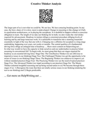 Creative Thinker Analysis
The larger part of us is not what we could be. We are less. We have amazing breaking point. In any
case, the lion s share of it is slow; most is undeveloped. Change in reasoning is like change in b ball,
in equalization aestheticness, or in playing the saxophone. It is doubtful to happen without a conscious
obligation to learn. The length of we take our thinking for in truth, we don t make the vital strides
required for advancement. Headway in instinct obliges a consistent procedure obliging levels of
learning and by and large tenacious work. It is unfeasible to transform into a stunning researcher
essentially in light of the way that one wills it. Changing one s affinities for accepted is a long range
undertaking, happening over years, not weeks or months. The central qualities of a fundamental
driving force oblige an enlarged time of headway. ... Show more content on Helpwriting.net ...
In what way would we have the capacity to help ourselves and our understudies to practice better
assuming in conventional life? To begin with, we must grasp that there are stages required for
headway as an essential driving force: Stage One: The Unreflective Thinker (we are oblivious to
imperative issues in our thinking) Stage Two: The Challenged Thinker (we get the opportunity to be
aware of issues in our thinking) Stage Three: The Beginning Thinker (we endeavor to improve yet
without standard practice) Stage Four: The Practicing Thinker (we see the need of typical practice)
Stage Five: The Advanced Thinker (we impel according to our practice) Stage Six: The Master
Thinker (talented insightful reasoning end up being second nature to us) We become through these
stages if we: 1) Recognize the route that there are totally serious issues in our thinking (enduring the
test to our thinking) and 2) Begin predictable
... Get more on HelpWriting.net ...
 