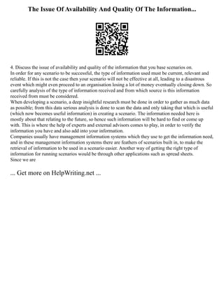 The Issue Of Availability And Quality Of The Information...
4. Discuss the issue of availability and quality of the information that you base scenarios on.
In order for any scenario to be successful, the type of information used must be current, relevant and
reliable. If this is not the case then your scenario will not be effective at all, leading to a disastrous
event which might even proceed to an organisation losing a lot of money eventually closing down. So
carefully analysis of the type of information received and from which source is this information
received from must be considered.
When developing a scenario, a deep insightful research must be done in order to gather as much data
as possible; from this data serious analysis is done to scan the data and only taking that which is useful
(which now becomes useful information) in creating a scenario. The information needed here is
mostly about that relating to the future, so hence such information will be hard to find or come up
with. This is where the help of experts and external advisors comes to play, in order to verify the
information you have and also add into your information.
Companies usually have management information systems which they use to get the information need,
and in these management information systems there are feathers of scenarios built in, to make the
retrieval of information to be used in a scenario easier. Another way of getting the right type of
information for running scenarios would be through other applications such as spread sheets.
Since we are
... Get more on HelpWriting.net ...
 