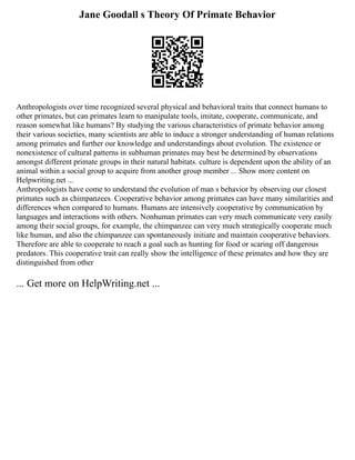 Jane Goodall s Theory Of Primate Behavior
Anthropologists over time recognized several physical and behavioral traits that connect humans to
other primates, but can primates learn to manipulate tools, imitate, cooperate, communicate, and
reason somewhat like humans? By studying the various characteristics of primate behavior among
their various societies, many scientists are able to induce a stronger understanding of human relations
among primates and further our knowledge and understandings about evolution. The existence or
nonexistence of cultural patterns in subhuman primates may best be determined by observations
amongst different primate groups in their natural habitats. culture is dependent upon the ability of an
animal within a social group to acquire from another group member ... Show more content on
Helpwriting.net ...
Anthropologists have come to understand the evolution of man s behavior by observing our closest
primates such as chimpanzees. Cooperative behavior among primates can have many similarities and
differences when compared to humans. Humans are intensively cooperative by communication by
languages and interactions with others. Nonhuman primates can very much communicate very easily
among their social groups, for example, the chimpanzee can very much strategically cooperate much
like human, and also the chimpanzee can spontaneously initiate and maintain cooperative behaviors.
Therefore are able to cooperate to reach a goal such as hunting for food or scaring off dangerous
predators. This cooperative trait can really show the intelligence of these primates and how they are
distinguished from other
... Get more on HelpWriting.net ...
 