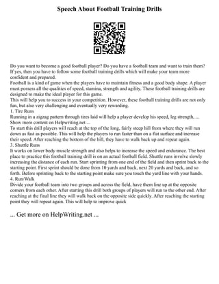 Speech About Football Training Drills
Do you want to become a good football player? Do you have a football team and want to train them?
If yes, then you have to follow some football training drills which will make your team more
confident and prepared.
Football is a kind of game when the players have to maintain fitness and a good body shape. A player
must possess all the qualities of speed, stamina, strength and agility. These football training drills are
designed to make the ideal player for this game.
This will help you to success in your competition. However, these football training drills are not only
fun, but also very challenging and eventually very rewarding.
1. Tire Runs
Running in a zigzag pattern through tires laid will help a player develop his speed, leg strength, ...
Show more content on Helpwriting.net ...
To start this drill players will reach at the top of the long, fairly steep hill from where they will run
down as fast as possible. This will help the players to run faster than on a flat surface and increase
their speed. After reaching the bottom of the hill, they have to walk back up and repeat again.
3. Shuttle Runs
It works on lower body muscle strength and also helps to increase the speed and endurance. The best
place to practice this football training drill is on an actual football field. Shuttle runs involve slowly
increasing the distance of each run. Start sprinting from one end of the field and then sprint back to the
starting point. First sprint should be done from 10 yards and back, next 20 yards and back, and so
forth. Before sprinting back to the starting point make sure you touch the yard line with your hands.
4. Run/Walk
Divide your football team into two groups and across the field, have them line up at the opposite
corners from each other. After starting this drill both groups of players will run to the other end. After
reaching at the final line they will walk back on the opposite side quickly. After reaching the starting
point they will repeat again. This will help to improve quick
... Get more on HelpWriting.net ...
 