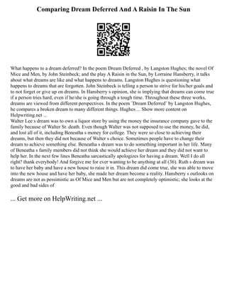Comparing Dream Deferred And A Raisin In The Sun
What happens to a dream deferred? In the poem Dream Deferred , by Langston Hughes; the novel Of
Mice and Men, by John Steinbeck; and the play A Raisin in the Sun, by Lorraine Hansberry, it talks
about what dreams are like and what happens to dreams. Langston Hughes is questioning what
happens to dreams that are forgotten. John Steinbeck is telling a person to strive for his/her goals and
to not forget or give up on dreams. In Hansberry s opinion, she is implying that dreams can come true
if a person tries hard, even if he/she is going through a tough time. Throughout these three works,
dreams are viewed from different perspectives. In the poem ¨Dream Deferred¨ by Langston Hughes,
he compares a broken dream to many different things. Hughes ... Show more content on
Helpwriting.net ...
Walter Lee s dream was to own a liquor store by using the money the insurance company gave to the
family because of Walter Sr. death. Even though Walter was not supposed to use the money, he did,
and lost all of it, including Beneatha s money for college. They were so close to achieving their
dreams, but then they did not because of Walter s choice. Sometimes people have to change their
dream to achieve something else. Beneatha s dream was to do something important in her life. Many
of Beneatha s family members did not think she would achieve her dream and they did not want to
help her. In the next few lines Beneatha sarcastically apologizes for having a dream. Well I do all
right? thank everybody! And forgive me for ever wanting to be anything at all (36). Ruth s dream was
to have her baby and have a new house to raise it in. This dream did come true, she was able to move
into the new house and have her baby, she made her dream become a reality. Hansberry s outlooks on
dreams are not as pessimistic as Of Mice and Men but are not completely optimistic; she looks at the
good and bad sides of
... Get more on HelpWriting.net ...
 
