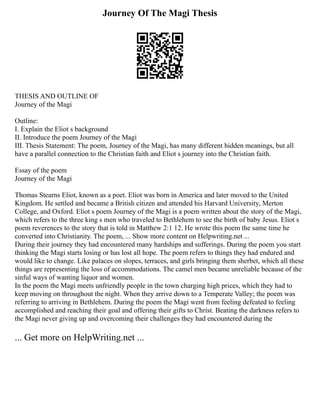 Journey Of The Magi Thesis
THESIS AND OUTLINE OF
Journey of the Magi
Outline:
I. Explain the Eliot s background
II. Introduce the poem Journey of the Magi
III. Thesis Statement: The poem, Journey of the Magi, has many different hidden meanings, but all
have a parallel connection to the Christian faith and Eliot s journey into the Christian faith.
Essay of the poem
Journey of the Magi
Thomas Stearns Eliot, known as a poet. Eliot was born in America and later moved to the United
Kingdom. He settled and became a British citizen and attended his Harvard University, Merton
College, and Oxford. Eliot s poem Journey of the Magi is a poem written about the story of the Magi,
which refers to the three king s men who traveled to Bethlehem to see the birth of baby Jesus. Eliot s
poem reverences to the story that is told in Matthew 2:1 12. He wrote this poem the same time he
converted into Christianity. The poem, ... Show more content on Helpwriting.net ...
During their journey they had encountered many hardships and sufferings. During the poem you start
thinking the Magi starts losing or has lost all hope. The poem refers to things they had endured and
would like to change. Like palaces on slopes, terraces, and girls bringing them sherbet, which all these
things are representing the loss of accommodations. The camel men became unreliable because of the
sinful ways of wanting liquor and women.
In the poem the Magi meets unfriendly people in the town charging high prices, which they had to
keep moving on throughout the night. When they arrive down to a Temperate Valley; the poem was
referring to arriving in Bethlehem. During the poem the Magi went from feeling defeated to feeling
accomplished and reaching their goal and offering their gifts to Christ. Beating the darkness refers to
the Magi never giving up and overcoming their challenges they had encountered during the
... Get more on HelpWriting.net ...
 