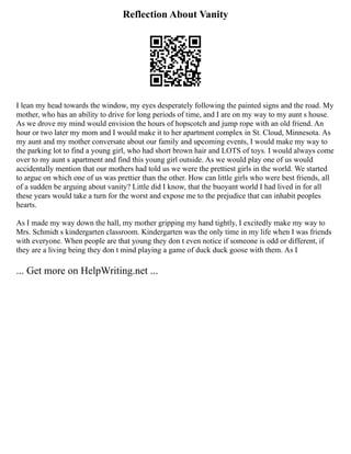 Reflection About Vanity
I lean my head towards the window, my eyes desperately following the painted signs and the road. My
mother, who has an ability to drive for long periods of time, and I are on my way to my aunt s house.
As we drove my mind would envision the hours of hopscotch and jump rope with an old friend. An
hour or two later my mom and I would make it to her apartment complex in St. Cloud, Minnesota. As
my aunt and my mother conversate about our family and upcoming events, I would make my way to
the parking lot to find a young girl, who had short brown hair and LOTS of toys. I would always come
over to my aunt s apartment and find this young girl outside. As we would play one of us would
accidentally mention that our mothers had told us we were the prettiest girls in the world. We started
to argue on which one of us was prettier than the other. How can little girls who were best friends, all
of a sudden be arguing about vanity? Little did I know, that the buoyant world I had lived in for all
these years would take a turn for the worst and expose me to the prejudice that can inhabit peoples
hearts.
As I made my way down the hall, my mother gripping my hand tightly, I excitedly make my way to
Mrs. Schmidt s kindergarten classroom. Kindergarten was the only time in my life when I was friends
with everyone. When people are that young they don t even notice if someone is odd or different, if
they are a living being they don t mind playing a game of duck duck goose with them. As I
... Get more on HelpWriting.net ...
 