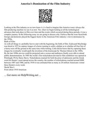 America’s Domination of the Film Industry
Looking at the film industry as we now know it, it s hard to imagine that America wasn t always the
film producing machine we see it as now. Yet, when we begin looking at all the technological
advances that took place in film over time and the events which occurred during these periods, it was a
complex journey. In the following essay we are going to discuss why I believe that the wars faced both
foreign and domestic played the biggest factor in the American Film industry s rise to dominance by
the 1950s.
Birth of Film:
As with all things it s probably best to start with the beginning; the birth of film. Eadweard Muybridge
was hired in 1872 to capture images of a horse running to settle a debate as to whether all four feet of
a horse were off the ground at the same time while trotting. Little did he know that by capturing these
images he eventually would spark the invention of the kinetscope by Thomas Edison in the 1880s.
By the late 1890s movies could be projected onto a screen and audiences finally were able to attend
public demonstrations. In 1905 the world s first nickelodeon devoted to film exhibition was opened in
Pittsburgh, PA by Harry Davis. Nickelodeons (named for both the price of admission and the Greek
word for theater ) soon spread across the country, the number of nickelodeons reached around 8000
between 1907 and 1908, and by 1910 it was estimated that as many as 26 million Americans visited
these theaters every week.
World War I:
From about 1910 American
... Get more on HelpWriting.net ...
 