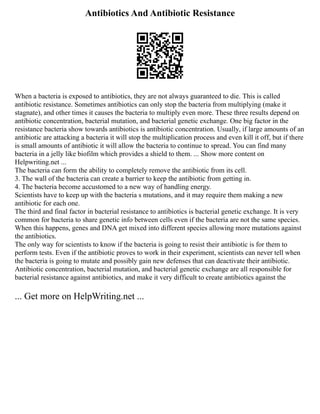 Antibiotics And Antibiotic Resistance
When a bacteria is exposed to antibiotics, they are not always guaranteed to die. This is called
antibiotic resistance. Sometimes antibiotics can only stop the bacteria from multiplying (make it
stagnate), and other times it causes the bacteria to multiply even more. These three results depend on
antibiotic concentration, bacterial mutation, and bacterial genetic exchange. One big factor in the
resistance bacteria show towards antibiotics is antibiotic concentration. Usually, if large amounts of an
antibiotic are attacking a bacteria it will stop the multiplication process and even kill it off, but if there
is small amounts of antibiotic it will allow the bacteria to continue to spread. You can find many
bacteria in a jelly like biofilm which provides a shield to them. ... Show more content on
Helpwriting.net ...
The bacteria can form the ability to completely remove the antibiotic from its cell.
3. The wall of the bacteria can create a barrier to keep the antibiotic from getting in.
4. The bacteria become accustomed to a new way of handling energy.
Scientists have to keep up with the bacteria s mutations, and it may require them making a new
antibiotic for each one.
The third and final factor in bacterial resistance to antibiotics is bacterial genetic exchange. It is very
common for bacteria to share genetic info between cells even if the bacteria are not the same species.
When this happens, genes and DNA get mixed into different species allowing more mutations against
the antibiotics.
The only way for scientists to know if the bacteria is going to resist their antibiotic is for them to
perform tests. Even if the antibiotic proves to work in their experiment, scientists can never tell when
the bacteria is going to mutate and possibly gain new defenses that can deactivate their antibiotic.
Antibiotic concentration, bacterial mutation, and bacterial genetic exchange are all responsible for
bacterial resistance against antibiotics, and make it very difficult to create antibiotics against the
... Get more on HelpWriting.net ...
 