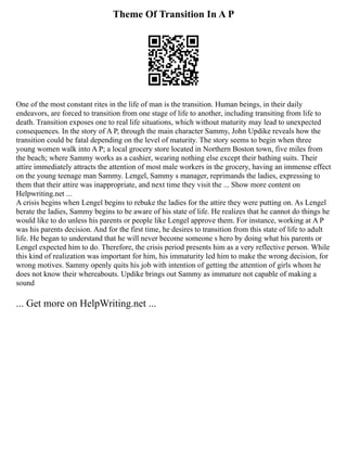 Theme Of Transition In A P
One of the most constant rites in the life of man is the transition. Human beings, in their daily
endeavors, are forced to transition from one stage of life to another, including transiting from life to
death. Transition exposes one to real life situations, which without maturity may lead to unexpected
consequences. In the story of A P, through the main character Sammy, John Updike reveals how the
transition could be fatal depending on the level of maturity. The story seems to begin when three
young women walk into A P; a local grocery store located in Northern Boston town, five miles from
the beach; where Sammy works as a cashier, wearing nothing else except their bathing suits. Their
attire immediately attracts the attention of most male workers in the grocery, having an immense effect
on the young teenage man Sammy. Lengel, Sammy s manager, reprimands the ladies, expressing to
them that their attire was inappropriate, and next time they visit the ... Show more content on
Helpwriting.net ...
A crisis begins when Lengel begins to rebuke the ladies for the attire they were putting on. As Lengel
berate the ladies, Sammy begins to be aware of his state of life. He realizes that he cannot do things he
would like to do unless his parents or people like Lengel approve them. For instance, working at A P
was his parents decision. And for the first time, he desires to transition from this state of life to adult
life. He began to understand that he will never become someone s hero by doing what his parents or
Lengel expected him to do. Therefore, the crisis period presents him as a very reflective person. While
this kind of realization was important for him, his immaturity led him to make the wrong decision, for
wrong motives. Sammy openly quits his job with intention of getting the attention of girls whom he
does not know their whereabouts. Updike brings out Sammy as immature not capable of making a
sound
... Get more on HelpWriting.net ...
 
