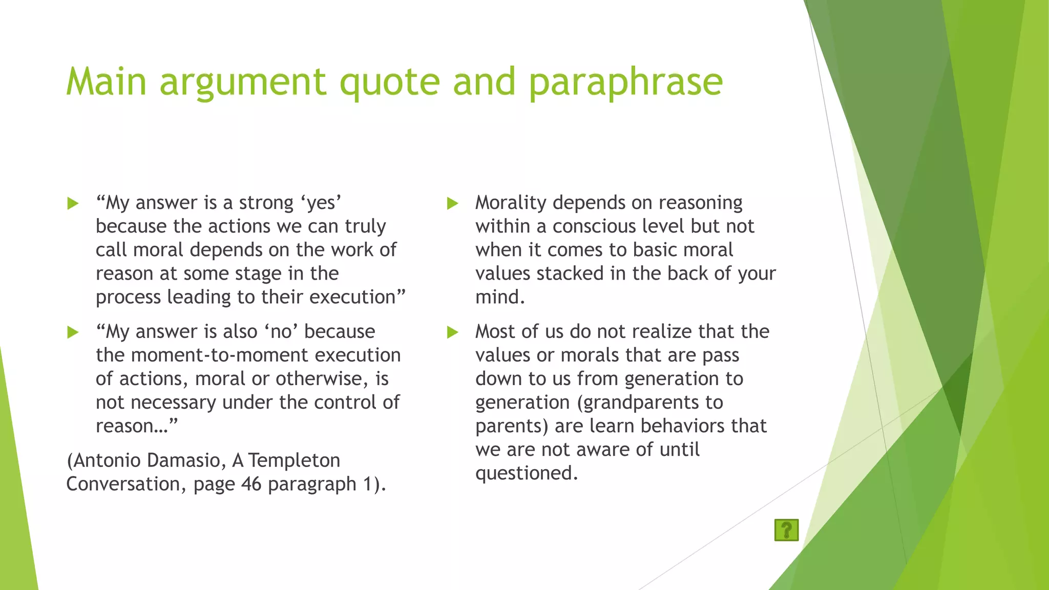 Main argument quote and paraphrase
 “My answer is a strong ‘yes’
because the actions we can truly
call moral depends on the work of
reason at some stage in the
process leading to their execution”
 “My answer is also ‘no’ because
the moment-to-moment execution
of actions, moral or otherwise, is
not necessary under the control of
reason…”
(Antonio Damasio, A Templeton
Conversation, page 46 paragraph 1).
 Morality depends on reasoning
within a conscious level but not
when it comes to basic moral
values stacked in the back of your
mind.
 Most of us do not realize that the
values or morals that are pass
down to us from generation to
generation (grandparents to
parents) are learn behaviors that
we are not aware of until
questioned.
 