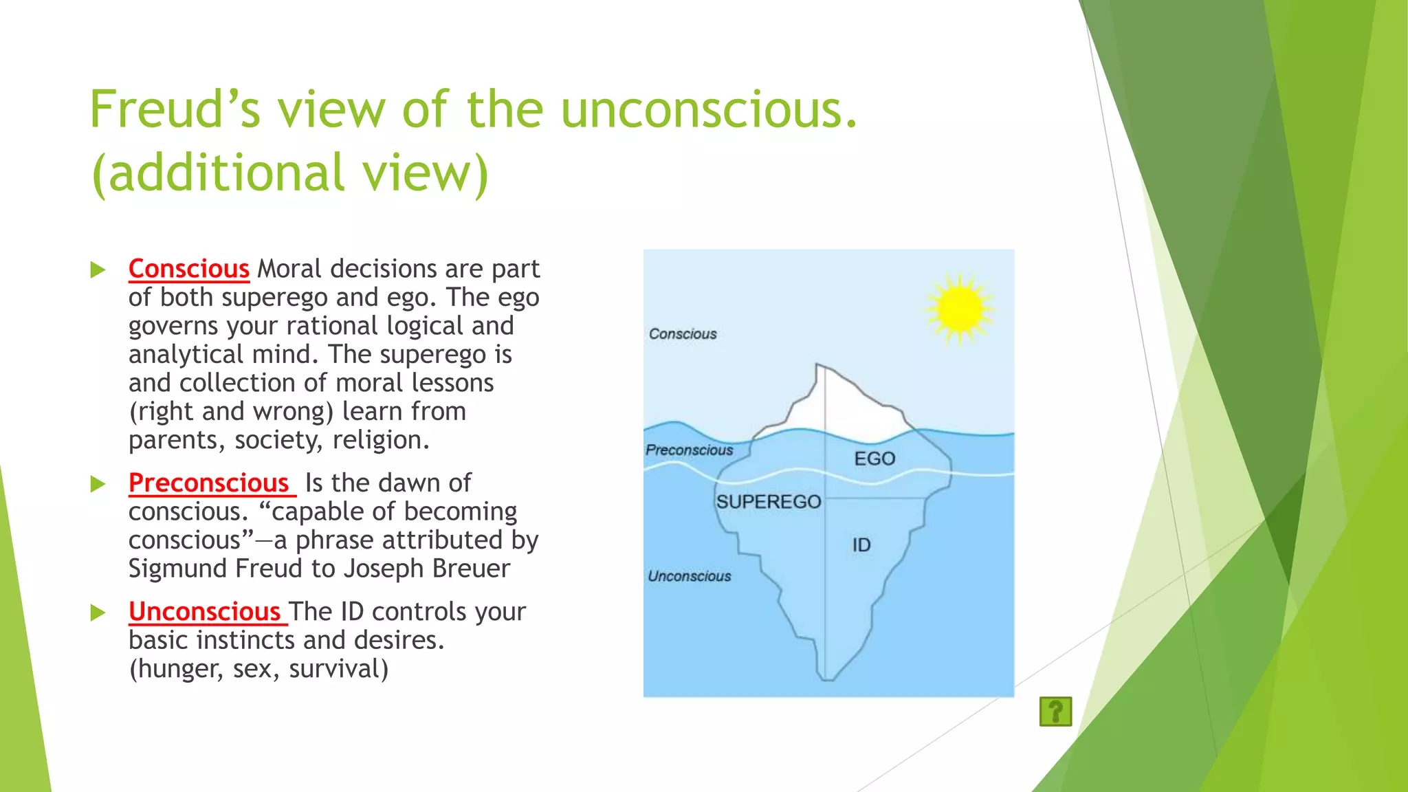 Freud’s view of the unconscious.
(additional view)
 Conscious Moral decisions are part
of both superego and ego. The ego
governs your rational logical and
analytical mind. The superego is
and collection of moral lessons
(right and wrong) learn from
parents, society, religion.
 Preconscious Is the dawn of
conscious. “capable of becoming
conscious”—a phrase attributed by
Sigmund Freud to Joseph Breuer
 Unconscious The ID controls your
basic instincts and desires.
(hunger, sex, survival)
 