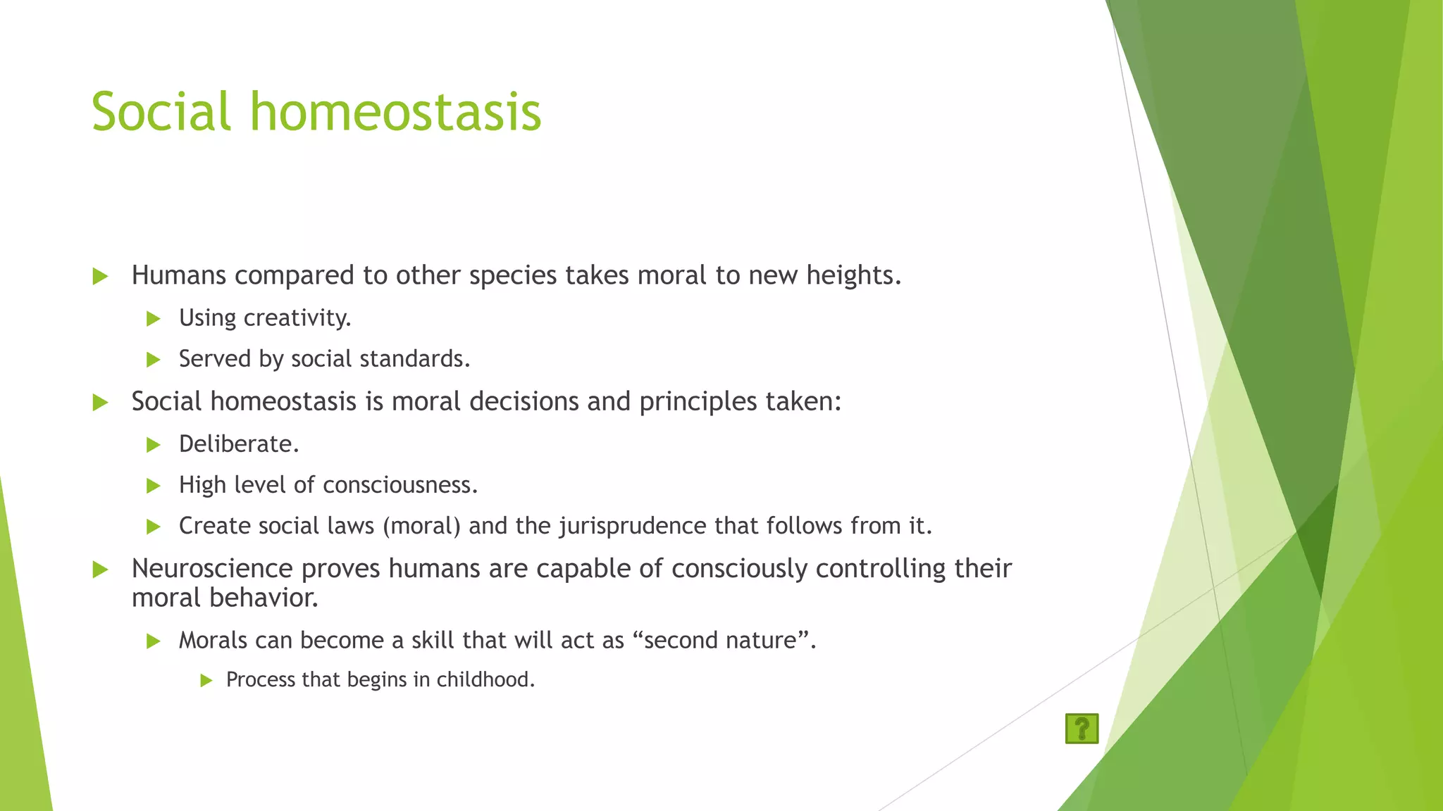 Social homeostasis
 Humans compared to other species takes moral to new heights.
 Using creativity.
 Served by social standards.
 Social homeostasis is moral decisions and principles taken:
 Deliberate.
 High level of consciousness.
 Create social laws (moral) and the jurisprudence that follows from it.
 Neuroscience proves humans are capable of consciously controlling their
moral behavior.
 Morals can become a skill that will act as “second nature”.
 Process that begins in childhood.
 