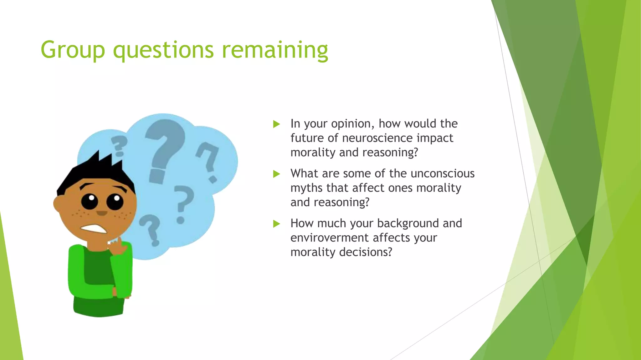 Group questions remaining
 In your opinion, how would the
future of neuroscience impact
morality and reasoning?
 What are some of the unconscious
myths that affect ones morality
and reasoning?
 How much your background and
enviroverment affects your
morality decisions?
 