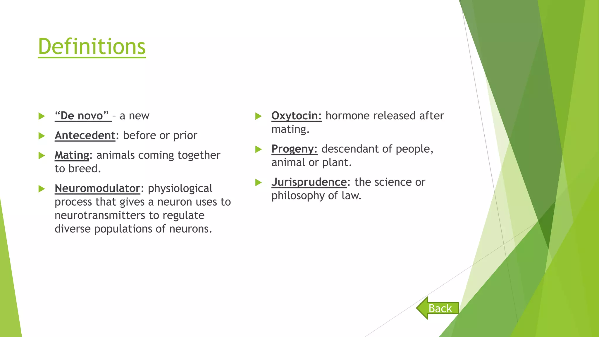 Definitions
 “De novo” – a new
 Antecedent: before or prior
 Mating: animals coming together
to breed.
 Neuromodulator: physiological
process that gives a neuron uses to
neurotransmitters to regulate
diverse populations of neurons.
 Oxytocin: hormone released after
mating.
 Progeny: descendant of people,
animal or plant.
 Jurisprudence: the science or
philosophy of law.
Back
 