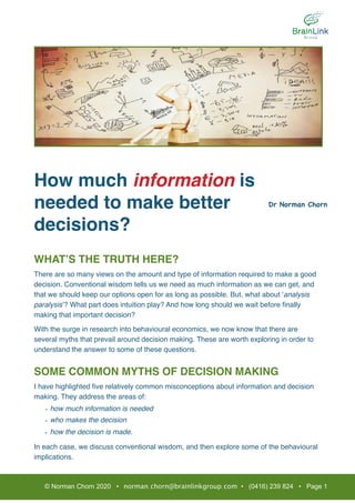 How much information is
needed to make better
decisions?
WHAT’S THE TRUTH HERE?
There are so many views on the amount and type of information required to make a good
decision. Conventional wisdom tells us we need as much information as we can get, and
that we should keep our options open for as long as possible. But, what about ‘analysis
paralysis’? What part does intuition play? And how long should we wait before ﬁnally
making that important decision?
With the surge in research into behavioural economics, we now know that there are
several myths that prevail around decision making. These are worth exploring in order to
understand the answer to some of these questions.
SOME COMMON MYTHS OF DECISION MAKING
I have highlighted ﬁve relatively common misconceptions about information and decision
making. They address the areas of:
- how much information is needed
- who makes the decision
- how the decision is made.
In each case, we discuss conventional wisdom, and then explore some of the behavioural
implications.
© Norman Chorn 2020 • norman.chorn@brainlinkgroup.com • (0416) 239 824 • Page 1
Dr Norman Chorn

 