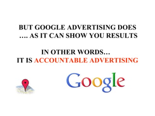 BUT GOOGLE ADVERTISING DOES  … . AS IT CAN SHOW YOU RESULTS IN OTHER WORDS…  IT IS  ACCOUNTABLE ADVERTISING 