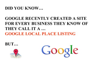 DID YOU KNOW… GOOGLE RECENTLY CREATED A SITE  FOR EVERY BUSINESS THEY KNOW OF THEY CALL IT A … GOOGLE LOCAL PLACE LISTING   BUT… 