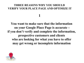 THREE REASONS WHY YOU SHOULD  VERIFY YOUR PLACE PAGE AND OPTIMIZE IT You  want to make sure that the information  on your Google Place Page is accurate – if you don’t verify and complete the information,  prospective customers and clients  who are looking for what you have to offer  may get wrong or incomplete information  1 