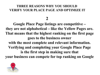 Google Place Page listings are competitive –  they are not alphabetical – like the Yellow Pages are.  That means that the highest ranking on the first page  goes to the business owner  with the most complete and relevant information.  Verifying and completing your Google Place Page  is the first step in making sure that  your business can compete for top ranking on Google   THREE REASONS WHY YOU SHOULD  VERIFY YOUR PLACE PAGE AND OPTIMIZE IT 2 