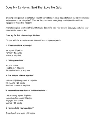 Does My Ex Having Said That Love Me Quiz


Breaking up is painful, specifically if you still have strong feelings as part of your ex. Do you wish you
have access to back together? What are the chances of salvaging your relationship and how
equipped to make that happen?

The following is a short quiz that will help you determine how your ex says about you and what your
chances of a reunion are.

Does My Ex Still relationships Me Quiz:

Choose with the accurate answer then add your company's points...

1. Who caused the break up?

Me equals 30 points
Partner = 19 points
Mutual = 10 points

2. Did anyone cheat?

No = 30 points
I had to do = 20 points
Partner had to do = 10 points

3. The amount of time together?

1 month or possibly a less = 10 points
1-6 months = 20 points
6 months or more = 30 points

4. How serious was most of the commitment?

Casual dating equals 10 points
Living together equals 30 points
Engaged = 55 points
Married = 50 points

5. How well did you buy along?

Great, hardly any feuds = 30 points
 