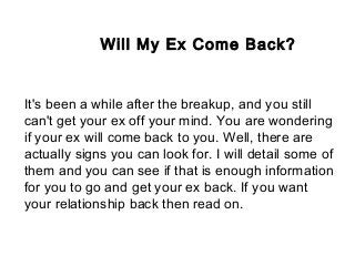Will My Ex Come Back?
It's been a while after the breakup, and you still
can't get your ex off your mind. You are wondering
if your ex will come back to you. Well, there are
actually signs you can look for. I will detail some of
them and you can see if that is enough information
for you to go and get your ex back. If you want
your relationship back then read on.
 