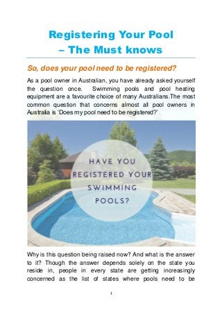 1
Registering Your Pool
– The Must knows
So, does your pool need to be registered?
As a pool owner in Australian, you have already asked yourself
the question once. Swimming pools and pool heating
equipment are a favourite choice of many Australians.The most
common question that concerns almost all pool owners in
Australia is ‘Does my pool need to be registered?’
Why is this question being raised now? And what is the answer
to it? Though the answer depends solely on the state you
reside in, people in every state are getting increasingly
concerned as the list of states where pools need to be
 