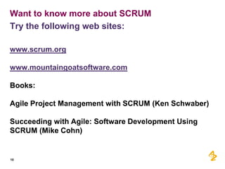 Want to know more about SCRUM
Try the following web sites:

www.scrum.org

www.mountaingoatsoftware.com

Books:

Agile Project Management with SCRUM (Ken Schwaber)

Succeeding with Agile: Software Development Using
SCRUM (Mike Cohn)


10
 