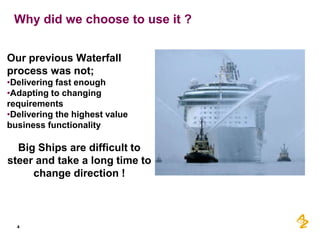 Why did we choose to use it ?


Our previous Waterfall
process was not;
•Delivering fast enough
•Adapting to changing
requirements
•Delivering the highest value
business functionality

  Big Ships are difficult to
steer and take a long time to
     change direction !



  4
 