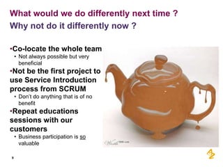What would we do differently next time ?
Why not do it differently now ?

•Co-locate the whole team
    • Not always possible but very
      beneficial
•Not be the first project to
use Service Introduction
process from SCRUM
    • Don’t do anything that is of no
      benefit
•Repeat educations
sessions with our
customers
    • Business participation is so
      valuable

9
 