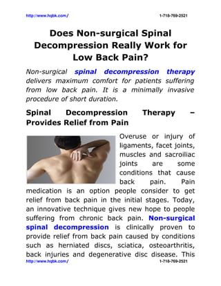 http://www.hqbk.com/                                                                                  1­718­769­2521



        Does Non-surgical Spinal
     Decompression Really Work for
            Low Back Pain?
Non-surgical spinal decompression therapy
delivers maximum comfort for patients suffering
from low back pain. It is a minimally invasive
procedure of short duration.

Spinal   Decompression                                                             Therapy                             –
Provides Relief from Pain
                            Overuse or injury of
                            ligaments, facet joints,
                            muscles and sacroiliac
                            joints     are    some
                            conditions that cause
                            back      pain.    Pain
medication is an option people consider to get
relief from back pain in the initial stages. Today,
an innovative technique gives new hope to people
suffering from chronic back pain. Non-surgical
spinal decompression is clinically proven to
provide relief from back pain caused by conditions
such as herniated discs, sciatica, osteoarthritis,
back injuries and degenerative disc disease. This
http://www.hqbk.com/                                                                                  1­718­769­2521
 