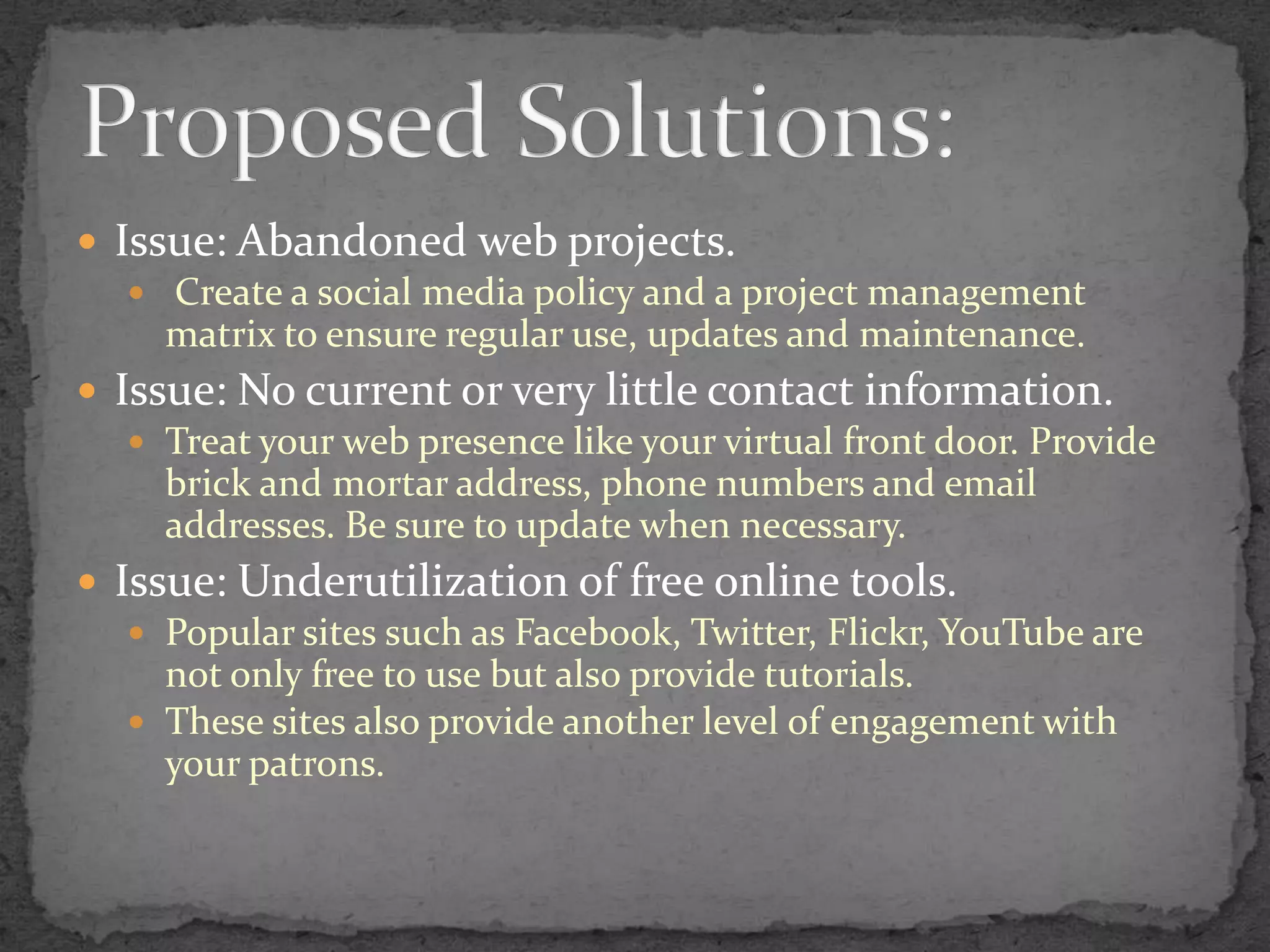 Issue: Abandoned web projects. Create a social media policy and a project management matrix to ensure regular use, updates and maintenance.Issue: No current or very little contact information.Treat your web presence like your virtual front door. Provide brick and mortar address, phone numbers and email addresses. Be sure to update when necessary.Issue: Underutilization of free online tools.Popular sites such as Facebook, Twitter, Flickr, YouTube are not only free to use but also provide tutorials. These sites also provide another level of engagement with your patrons.Proposed Solutions: