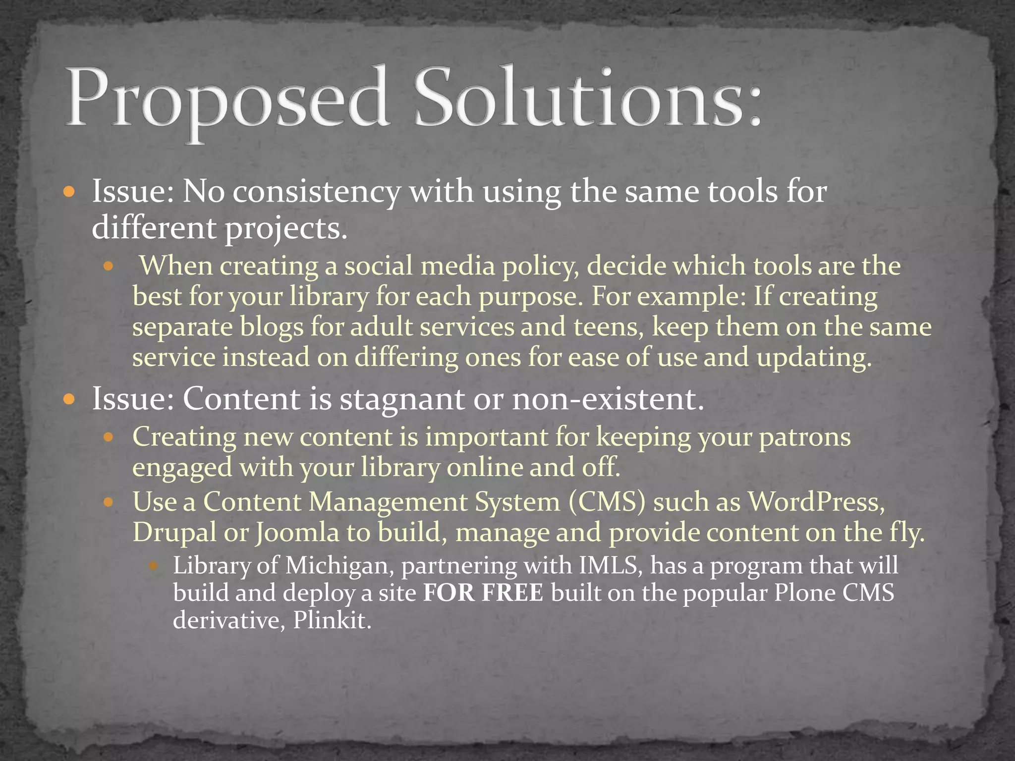 Issue: No consistency with using the same tools for different projects. When creating a social media policy, decide which tools are the best for your library for each purpose. For example: If creating separate blogs for adult services and teens, keep them on the same service instead on differing ones for ease of use and updating.Issue: Content is stagnant or non-existent.Creating new content is important for keeping your patrons engaged with your library online and off.  Use a Content Management System (CMS) such as WordPress, Drupal or Joomla to build, manage and provide content on the fly.Library of Michigan, partnering with IMLS, has a program that will build and deploy a site FOR FREE built on the popular Plone CMS derivative, Plinkit.Proposed Solutions: