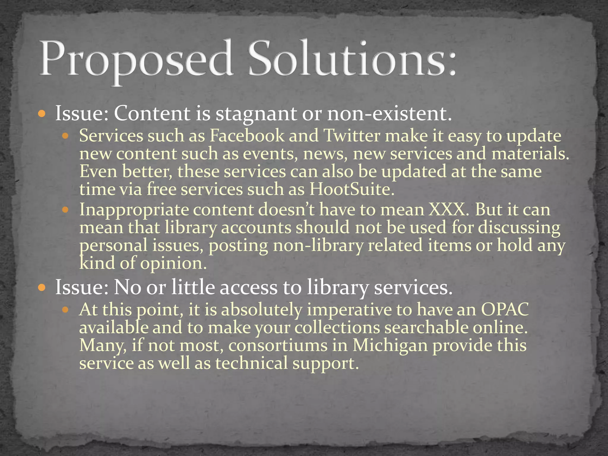 Issue: Content is stagnant or non-existent.Services such as Facebook and Twitter make it easy to update new content such as events, news, new services and materials. Even better, these services can also be updated at the same time via free services such as HootSuite.Inappropriate content doesn’t have to mean XXX. But it can mean that library accounts should not be used for discussing personal issues, posting non-library related items or hold any kind of opinion.Issue: No or little access to library services.At this point, it is absolutely imperative to have an OPAC available and to make your collections searchable online.  Many, if not most, consortiums in Michigan provide this service as well as technical support.Proposed Solutions: