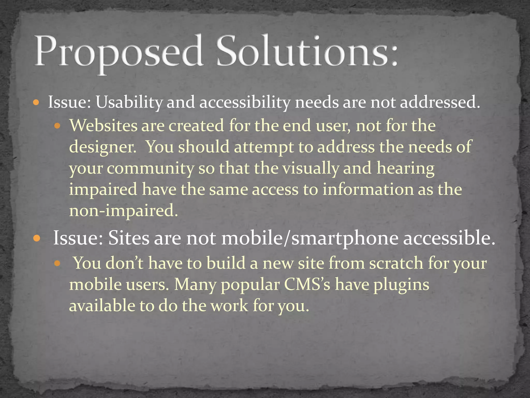 Issue: Usability and accessibility needs are not addressed.Websites are created for the end user, not for the designer.  You should attempt to address the needs of your community so that the visually and hearing impaired have the same access to information as the non-impaired. Issue: Sites are not mobile/smartphone accessible. You don’t have to build a new site from scratch for your mobile users. Many popular CMS’s have plugins available to do the work for you.Proposed Solutions: