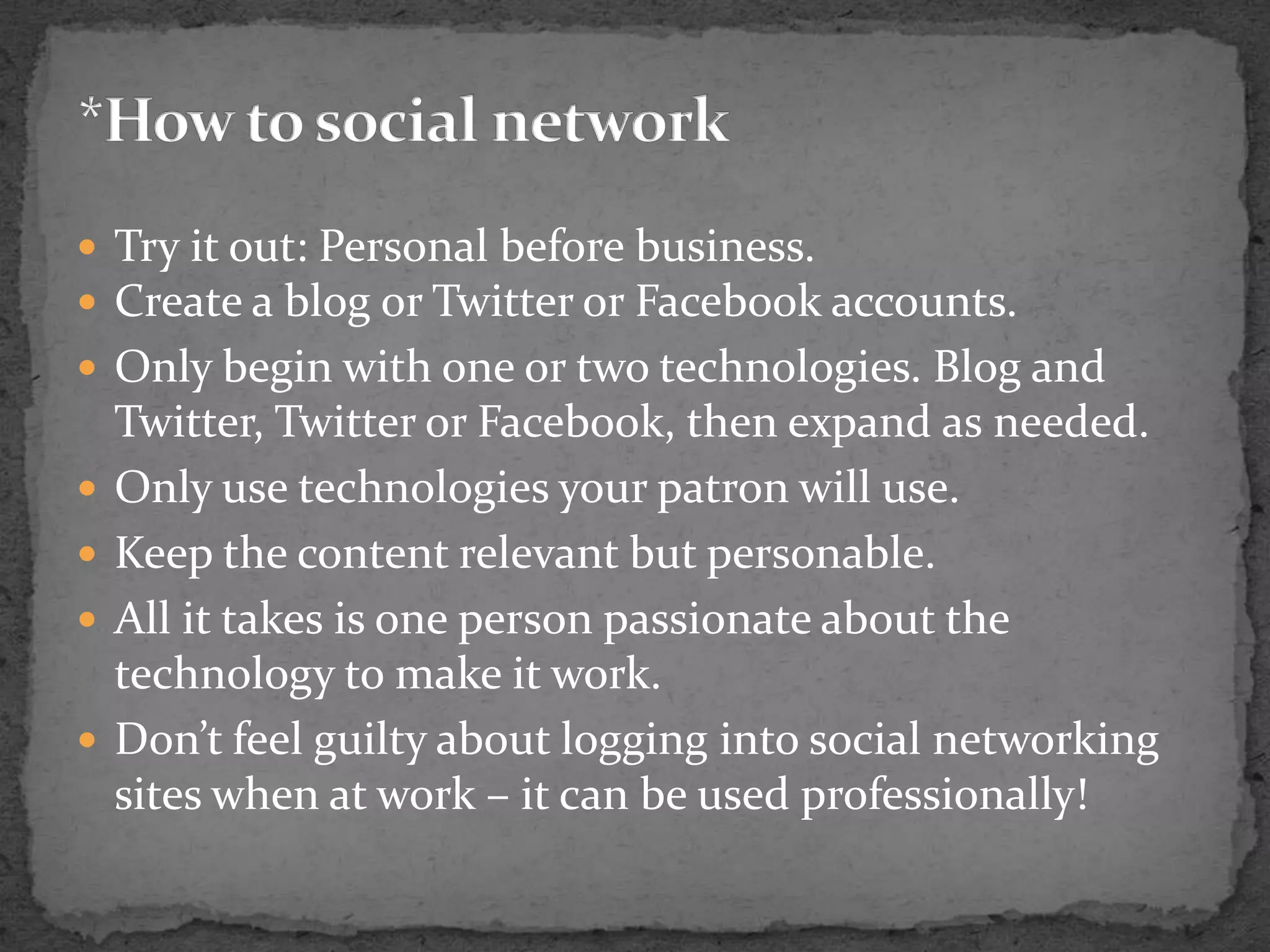 Try it out: Personal before business.Create a blog or Twitter or Facebook accounts.Only begin with one or two technologies. Blog and Twitter, Twitter or Facebook, then expand as needed.Only use technologies your patron will use.Keep the content relevant but personable.All it takes is one person passionate about the technology to make it work.Don’t feel guilty about logging into social networking sites when at work – it can be used professionally!*How to social network