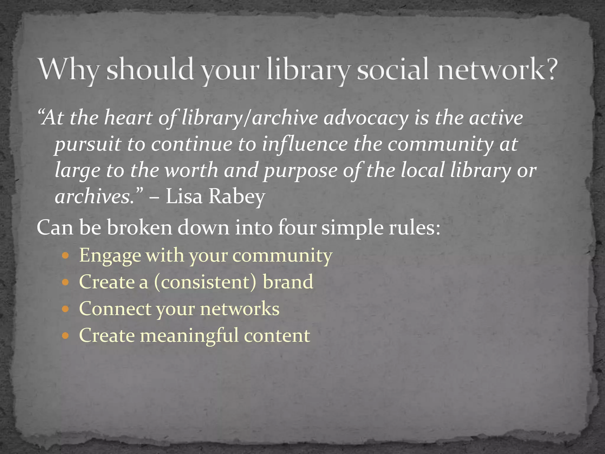 “At the heart of library/archive advocacy is the active pursuit to continue to influence the community at large to the worth and purpose of the local library or archives.” – Lisa RabeyCan be broken down into four simple rules:Engage with your communityCreate a (consistent) brandConnect your networksCreate meaningful contentWhy should your library social network?