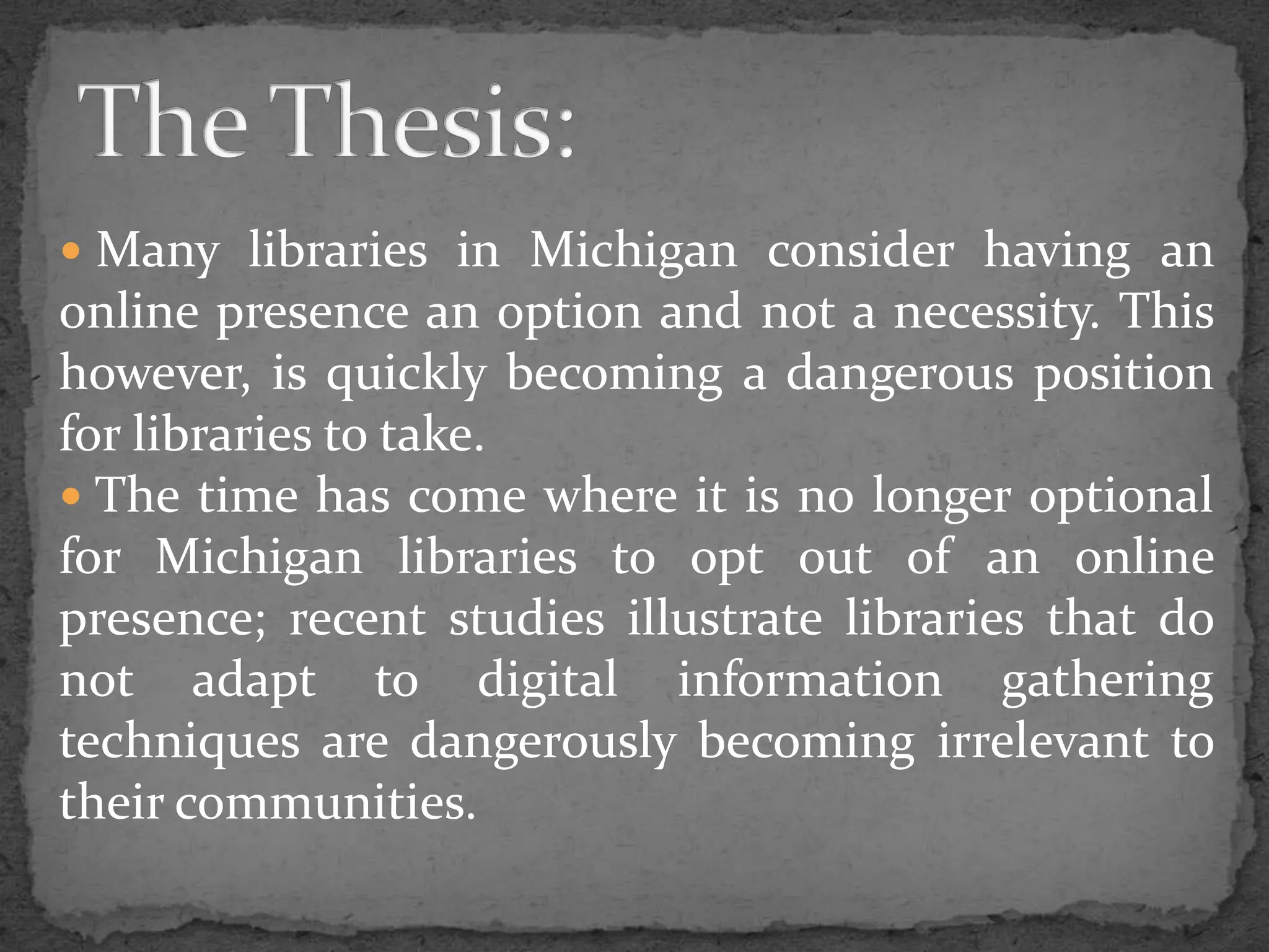  Many libraries in Michigan consider having an online presence an option and not a necessity. This however, is quickly becoming a dangerous position for libraries to take.  The time has come where it is no longer optional for Michigan libraries to opt out of an online presence; recent studies illustrate libraries that do not adapt to digital information gathering techniques are dangerously becoming irrelevant to their communities.The Thesis: