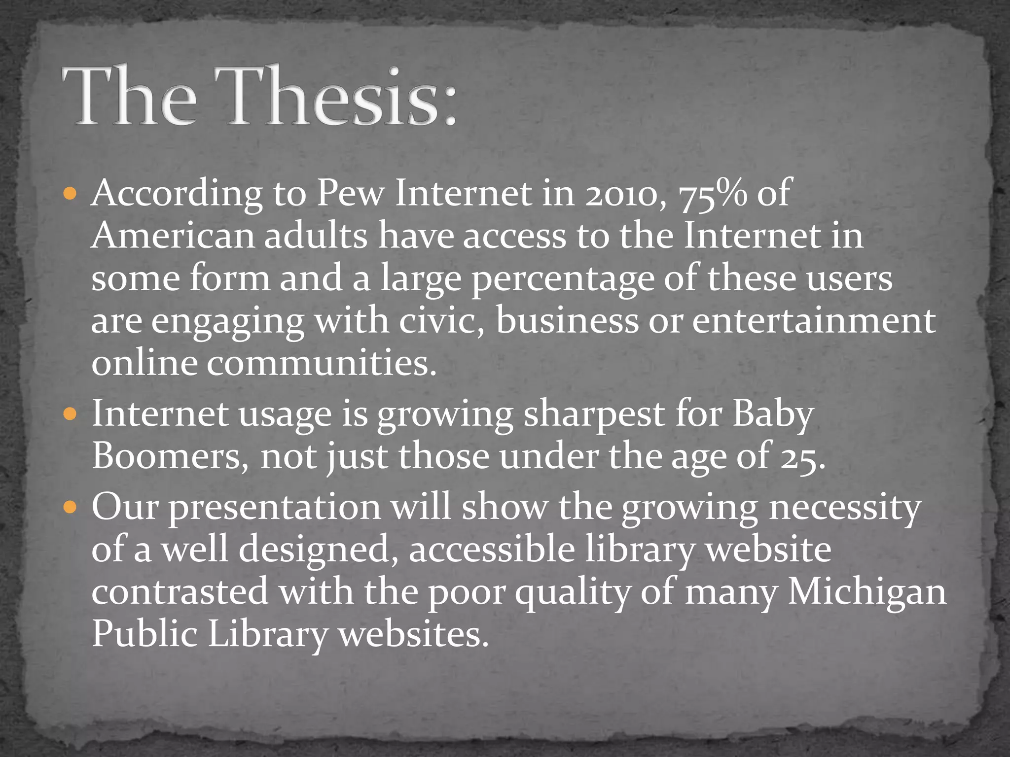 According to Pew Internet in 2010, 75% of American adults have access to the Internet in some form and a large percentage of these users are engaging with civic, business or entertainment online communities. Internet usage is growing sharpest for Baby Boomers, not just those under the age of 25. Our presentation will show the growing necessity of a well designed, accessible library website contrasted with the poor quality of many Michigan Public Library websites. The Thesis: