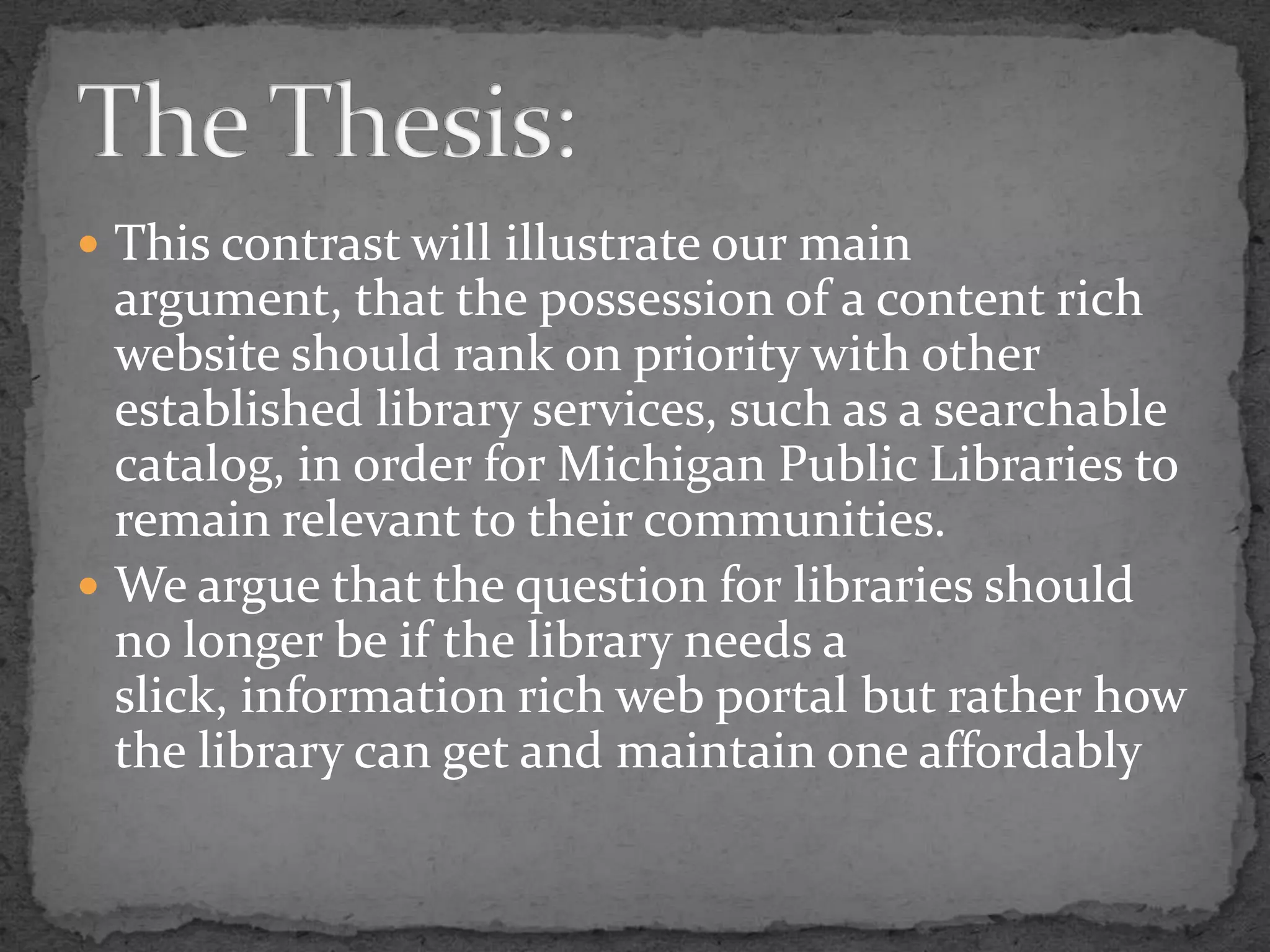 This contrast will illustrate our main argument, that the possession of a content rich website should rank on priority with other established library services, such as a searchable catalog, in order for Michigan Public Libraries to remain relevant to their communities. We argue that the question for libraries should no longer be if the library needs a slick, information rich web portal but rather how the library can get and maintain one affordablyThe Thesis: