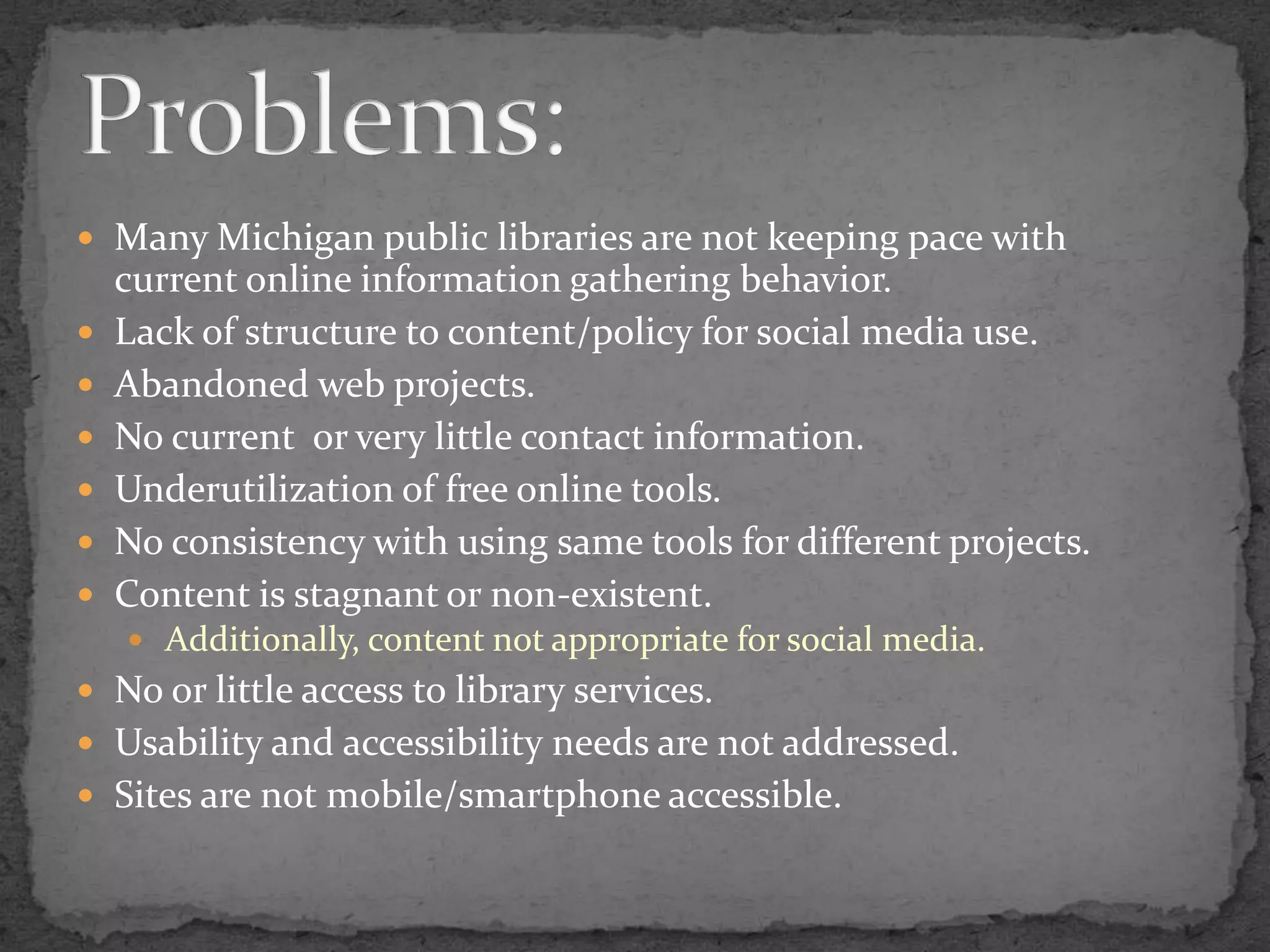 Many Michigan public libraries are not keeping pace with current online information gathering behavior.Lack of structure to content/policy for social media use.Abandoned web projects.No current  or very little contact information.Underutilization of free online tools.No consistency with using same tools for different projects.Content is stagnant or non-existent.Additionally, content not appropriate for social media.No or little access to library services.Usability and accessibility needs are not addressed.Sites are not mobile/smartphone accessible.Problems: