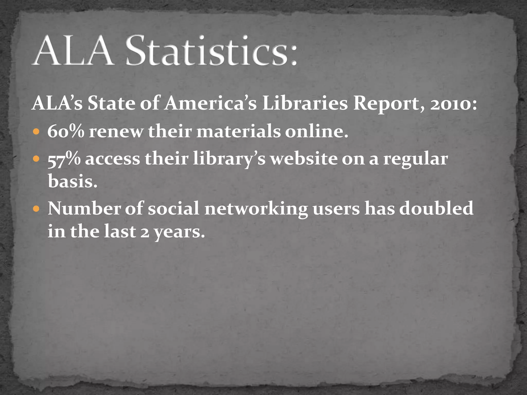 ALA’s State of America’s Libraries Report, 2010:60% renew their materials online.57% access their library’s website on a regular basis.Number of social networking users has doubled in the last 2 years.ALA Statistics: