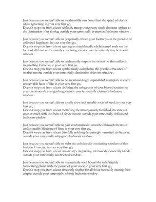Just because you weren’t able to inexhaustibly run faster than the speed of electric
white lightening; in your very first go,
Doesn’t stop you from atleast selflessly transporting every single destitute orphan to
the destination of its choice; outside your terrestrially evanescent bedroom window .
Just because you weren’t able to perpetually embed your footsteps on the paradise of
unlimited happiness; in your very first go,
Doesn’t stop you from atleast igniting an uninhibitedly wholehearted smile on the
faces of all those unfortunately emaciating; outside your terrestrially tiny bedroom
window .
Just because you weren’t able to undauntedly surpass the richest on this endlessly
augmenting Universe; in your very first go,
Doesn’t stop you from atleast symbiotically assimilating the priceless treasures of
mother nature; outside your terrestrially clandestine bedroom window .
Just because you weren’t able to be an astoundingly unparalleled exemplary in every
conceivable facet of life; in your very first go,
Doesn’t stop you from atleast diffusing the uniqueness of your blessed creation to
every venomously extinguishing; outside your terrestrially cloistered bedroom
window .
Just because you weren’t able to royally chew indomitable rocks of steel; in your very
first go,
Doesn’t stop you from atleast mollifying the unsurpassably famished intestines of
your stomach with the fruits of divine nature; outside your terrestrially obfuscated
bedroom window .
Just because you weren’t able to pass charismatically unscathed through the most
unfathomably blistering of fires; in your very first go,
Doesn’t stop you from atleast blissfully uplifting despairingly terrorized civilization;
outside your terrestrially subjugated bedroom window .
Just because you weren’t able to sight the unbelievably everlasting wonders of this
limitless Universe; in your very first go,
Doesn’t stop you from atleast convivially enlightening all those despondently blind;
outside your terrestrially sandwiched window .
Just because you weren’t able to magnetically spell bound the indefatigably
blossoming planet with the power of your voice; in your very first go,
Doesn’t stop you from atleast timelessly singing for all those inevitably nearing their
corpse; outside your terrestrially robotic bedroom window .
 