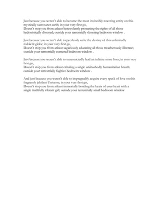 Just because you weren’t able to become the most invincibly towering entity on this
mystically sacrosanct earth; in your very first go,
Doesn’t stop you from atleast benevolently protecting the rights of all those
hedonistically divested; outside your terrestrially slavering bedroom window .
Just because you weren’t able to peerlessly write the destiny of this unlimitedly
redolent globe; in your very first go,
Doesn’t stop you from atleast sagaciously educating all those treacherously illiterate;
outside your terrestrially cornered bedroom window .
Just because you weren’t able to unrestrictedly lead an infinite more lives; in your very
first go,
Doesn’t stop you from atleast exhaling a single unabashedly humanitarian breath;
outside your terrestrially fugitive bedroom window .
And just because you weren’t able to impregnably acquire every speck of love on this
fragrantly jubilant Universe; in your very first go,
Doesn’t stop you from atleast immortally bonding the beats of your heart with a
single truthfully vibrant girl; outside your terrestrially small bedroom window
 