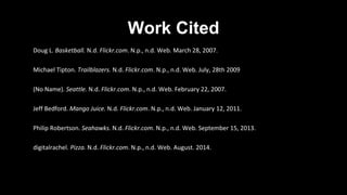 Work Cited
Doug L. Basketball. N.d. Flickr.com. N.p., n.d. Web. March 28, 2007.
Michael Tipton. Trailblazers. N.d. Flickr.com. N.p., n.d. Web. July, 28th 2009
(No Name). Seattle. N.d. Flickr.com. N.p., n.d. Web. February 22, 2007.
Jeff Bedford. Mango Juice. N.d. Flickr.com. N.p., n.d. Web. January 12, 2011.
Philip Robertson. Seahawks. N.d. Flickr.com. N.p., n.d. Web. September 15, 2013.
digitalrachel. Pizza. N.d. Flickr.com. N.p., n.d. Web. August. 2014.
 
