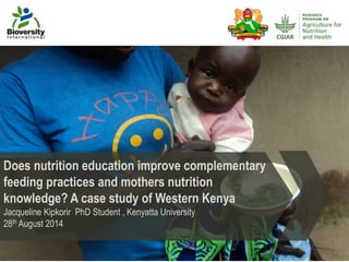 Does nutrition education improve complementary 
feeding practices and mothers nutrition 
knowledge? A case study of Western Kenya 
Jacqueline Kipkorir PhD Student , Kenyatta University 
28th August 2014 
 