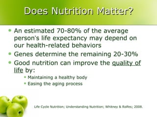 Does Nutrition Matter?
   An estimated 70-80% of the average
    person’s life expectancy may depend on
    our health-related behaviors
   Genes determine the remaining 20-30%
   Good nutrition can improve the quality of
    life by:
          Maintaining a healthy body
          Easing the aging process




             Life Cycle Nutrition; Understanding Nutrition; Whitney & Rolfes; 2008.
 