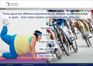 13 March 2015 WEAR15-P-006 v1.017Commercially Confidential
What are the requirements? What is actually needed?
Accuracy
Cost
Ease of use
Set up time
Data security
Think about the different requirements for athletes at different levels
in sport…from mass market consumers to elite athletes…
 