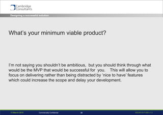 13 March 2015 WEAR15-P-006 v1.022Commercially Confidential
What’s your minimum viable product?
I’m not saying you shouldn’t be ambitious, but you should think through what
would be the MVP that would be successful for you. This will allow you to
focus on delivering rather than being distracted by ‘nice to have’ features
which could increase the scope and delay your development.
Designing a successful solution
 