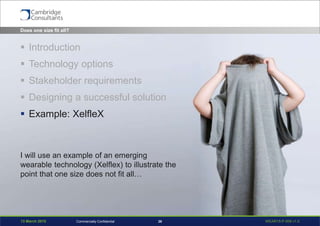 13 March 2015 WEAR15-P-006 v1.026Commercially Confidential
Does one size fit all?
 Introduction
 Technology options
 Stakeholder requirements
 Designing a successful solution
 Example: XelfleX
I will use an example of an emerging
wearable technology (Xelflex) to illustrate the
point that one size does not fit all…
 