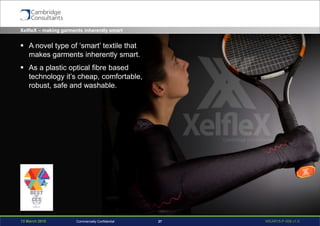 13 March 2015 WEAR15-P-006 v1.027Commercially Confidential
XelfleX – making garments inherently smart
 A novel type of ‘smart’ textile that
makes garments inherently smart.
 As a plastic optical fibre based
technology it’s cheap, comfortable,
robust, safe and washable.
 