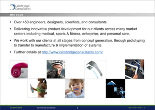 13 March 2015 WEAR15-P-006 v1.03Commercially Confidential
Who we are
 Over 450 engineers, designers, scientists, and consultants.
 Delivering innovative product development for our clients across many market
sectors including medical, sports & fitness, enterprise, and personal care.
 We work with our clients at all stages from concept generation, through prototyping
to transfer to manufacture & implementation of systems.
 Further details at http://www.cambridgeconsultants.com/
 